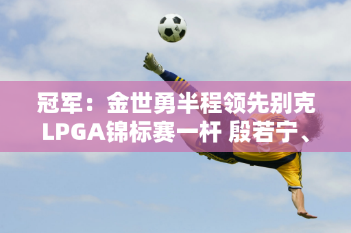 冠军：金世勇半程领先别克LPGA锦标赛一杆 殷若宁、陆万耀领跑中国军团