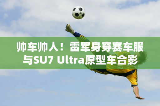 帅车帅人！雷军身穿赛车服与SU7 Ultra原型车合影