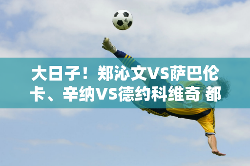 大日子！郑沁文VS萨巴伦卡、辛纳VS德约科维奇 都是巅峰对决