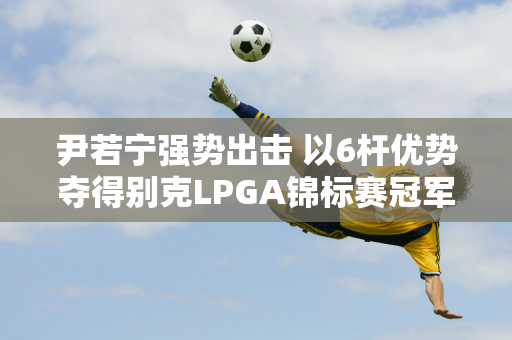 尹若宁强势出击 以6杆优势夺得别克LPGA锦标赛冠军 夺得个人第四次LPGA胜利！