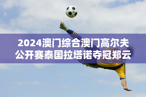 2024澳门综合澳门高尔夫公开赛泰国拉塔诺夺冠郑云鹤T16张晋T52