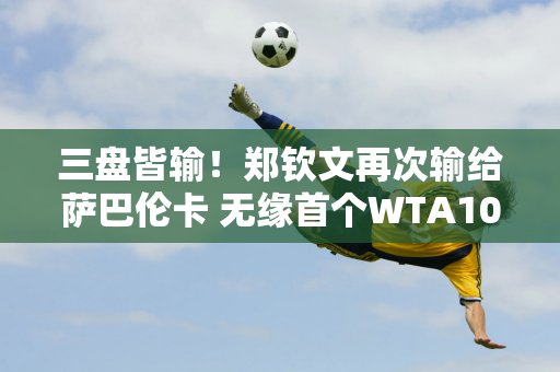 三盘皆输！郑钦文再次输给萨巴伦卡 无缘首个WTA1000冠军