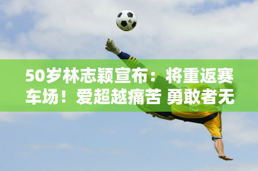 50岁林志颖宣布：将重返赛车场！爱超越痛苦 勇敢者无畏前行