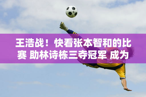 王浩战！快看张本智和的比赛 助林诗栋三夺冠军 成为超王楚钦一哥