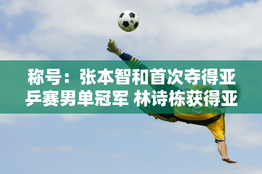 称号：张本智和首次夺得亚乒赛男单冠军 林诗栋获得亚军 国乒仅获得两次冠军