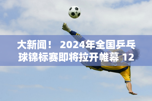 大新闻！ 2024年全国乒乓球锦标赛即将拉开帷幕 12名世界冠军报名参赛