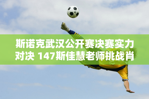 斯诺克武汉公开赛决赛实力对决 147斯佳慧老师挑战肖国栋3连败？