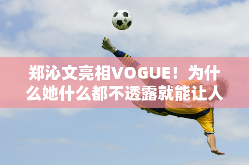 郑沁文亮相VOGUE！为什么她什么都不透露就能让人热血沸腾？