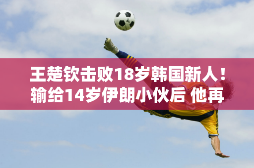 王楚钦击败18岁韩国新人！输给14岁伊朗小伙后 他再次崩溃 裁判对他的处罚 影响了他的心态