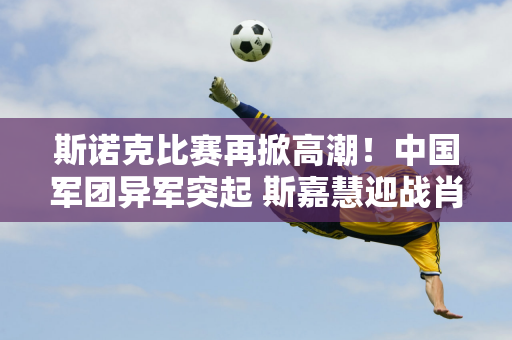 斯诺克比赛再掀高潮！中国军团异军突起 斯嘉慧迎战肖国栋争夺冠军！