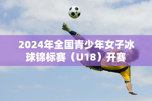 2024年全国青少年女子冰球锦标赛（U18）开赛