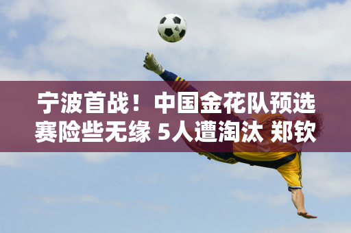 宁波首战！中国金花队预选赛险些无缘 5人遭淘汰 郑钦文签约运气不佳