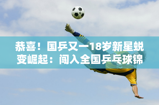 恭喜！国乒又一18岁新星蜕变崛起：闯入全国乒乓球锦标赛决赛 追平2005年之后的林诗栋