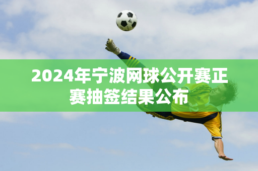 2024年宁波网球公开赛正赛抽签结果公布