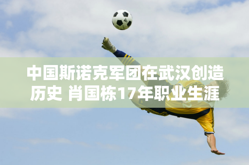 中国斯诺克军团在武汉创造历史 肖国栋17年职业生涯终于实现！