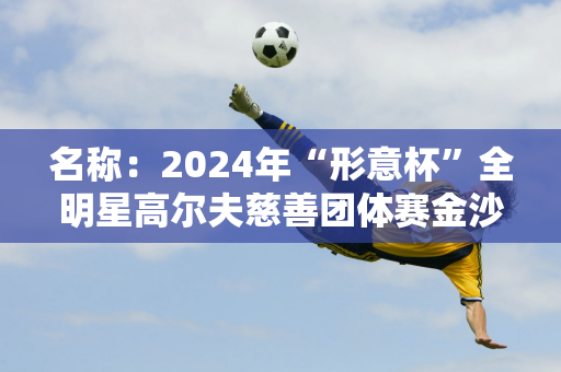 名称：2024年“形意杯”全明星高尔夫慈善团体赛金沙湖挥杆比赛