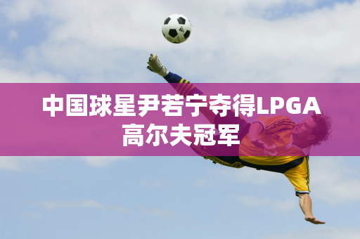 中国球星尹若宁夺得LPGA高尔夫冠军