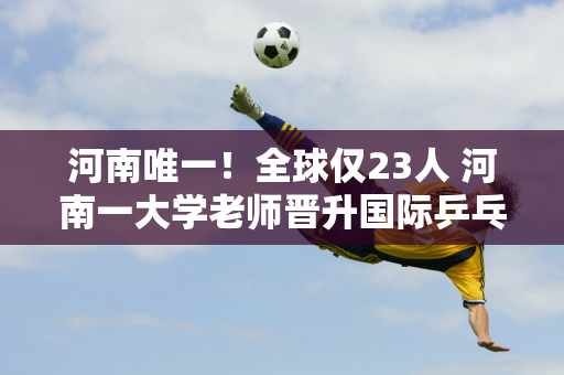 河南唯一！全球仅23人 河南一大学老师晋升国际乒乓球金牌裁判