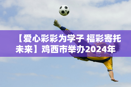 【爱心彩彩为学子 福彩寄托未来】鸡西市举办2024年“福彩圆梦——爱心为困难中学生”资助活动