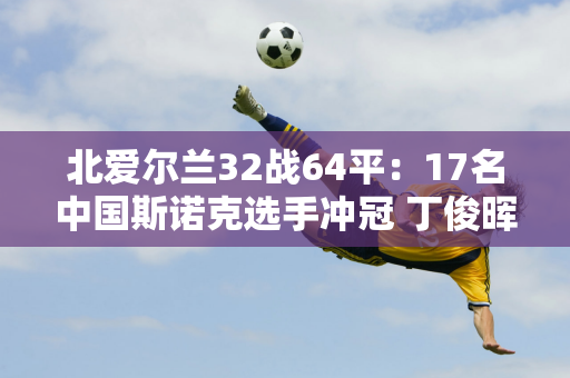 北爱尔兰32战64平：17名中国斯诺克选手冲冠 丁俊晖缺席引发热议！