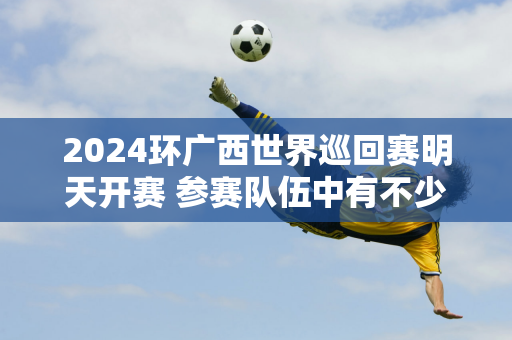 2024环广西世界巡回赛明天开赛 参赛队伍中有不少专家 中国车手能否再次取得佳绩 值得期待