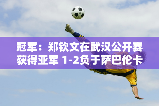 冠军：郑钦文在武汉公开赛获得亚军 1-2负于萨巴伦卡 郑勤文：成绩不太理想 身体状况也不好