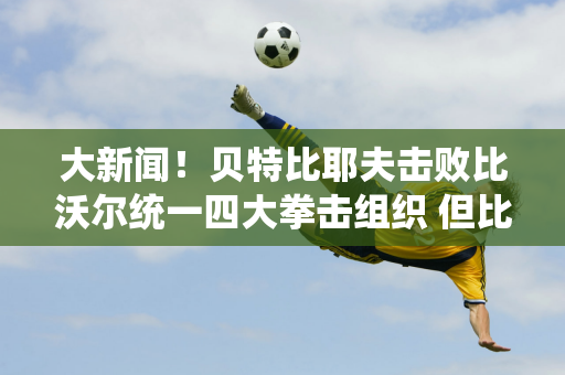 大新闻！贝特比耶夫击败比沃尔统一四大拳击组织 但比分却备受争议！