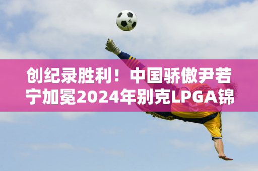 创纪录胜利！中国骄傲尹若宁加冕2024年别克LPGA锦标赛冠军