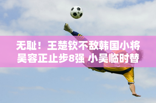 无耻！王楚钦不敌韩国小将吴容正止步8强 小吴临时替补排名世界第34位