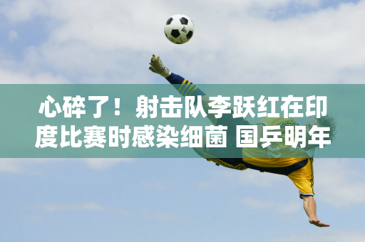 心碎了！射击队李跃红在印度比赛时感染细菌 国乒明年将赴印度参加亚锦赛