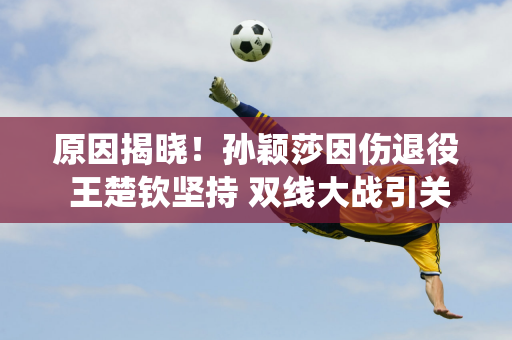 原因揭晓！孙颖莎因伤退役 王楚钦坚持 双线大战引关注