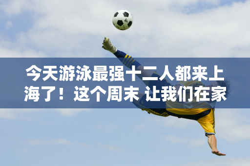 今天游泳最强十二人都来上海了！这个周末 让我们在家门口观看游泳世界杯