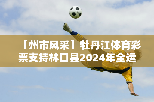 【州市风采】牡丹江体育彩票支持林口县2024年全运会