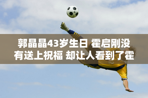 郭晶晶43岁生日 霍启刚没有送上祝福 却让人看到了霍家儿媳妇的自信