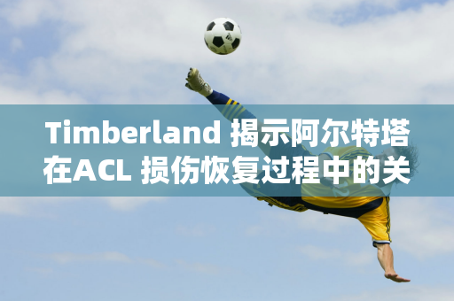 Timberland 揭示阿尔特塔在ACL 损伤恢复过程中的关键作用