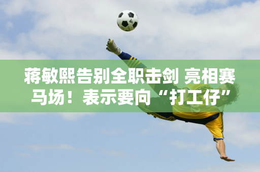 蒋敏熙告别全职击剑 亮相赛马场！表示要向“打工仔”致敬