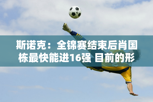 斯诺克：全锦赛结束后肖国栋最快能进16强 目前的形势对于排名第16位的汤姆·福特来说非常不利