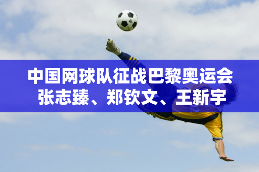 中国网球队征战巴黎奥运会 张志臻、郑钦文、王新宇等七位勇士将展翅翱翔