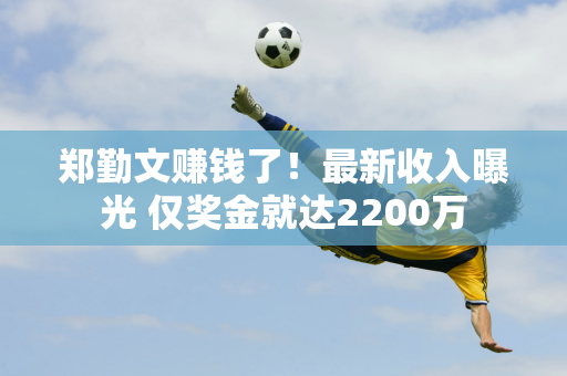 郑勤文赚钱了！最新收入曝光 仅奖金就达2200万