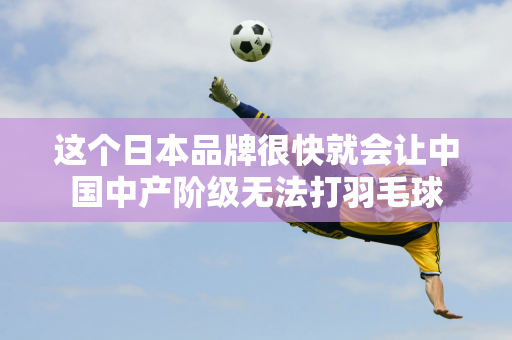 这个日本品牌很快就会让中国中产阶级无法打羽毛球