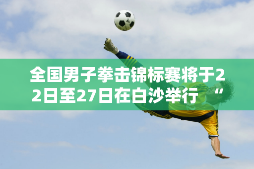 全国男子拳击锦标赛将于22日至27日在白沙举行  “硬汉”之间的战斗等你来观看！