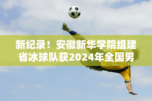 新纪录！安徽新华学院组建省冰球队获2024年全国男子冰球锦标赛亚军