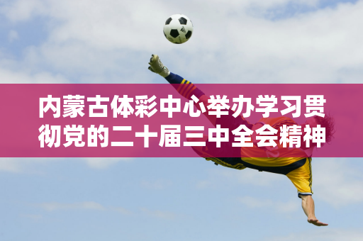 内蒙古体彩中心举办学习贯彻党的二十届三中全会精神专题辅导讲座