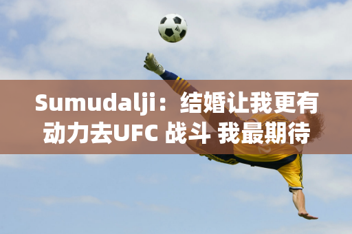 Sumudalji：结婚让我更有动力去UFC 战斗 我最期待的是颜晓楠在澳门的表现