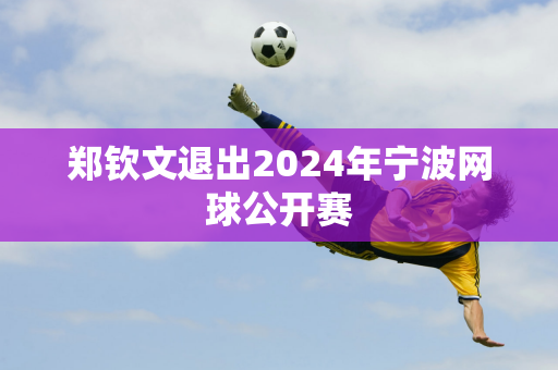 郑钦文退出2024年宁波网球公开赛