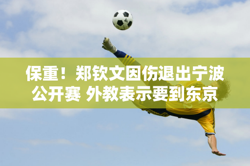 保重！郑钦文因伤退出宁波公开赛 外教表示要到东京打球 为年终总决赛热身