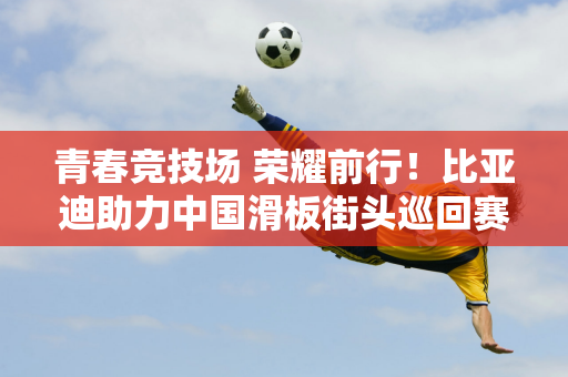 青春竞技场 荣耀前行！比亚迪助力中国滑板街头巡回赛北京站绽放精彩