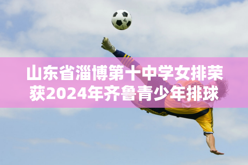 山东省淄博第十中学女排荣获2024年齐鲁青少年排球超级联赛（U14组）分区赛（济南赛区）冠军