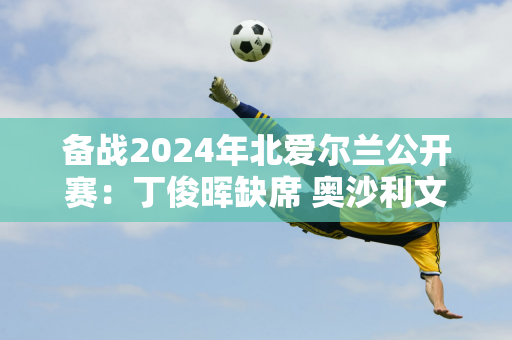 备战2024年北爱尔兰公开赛：丁俊晖缺席 奥沙利文暂定