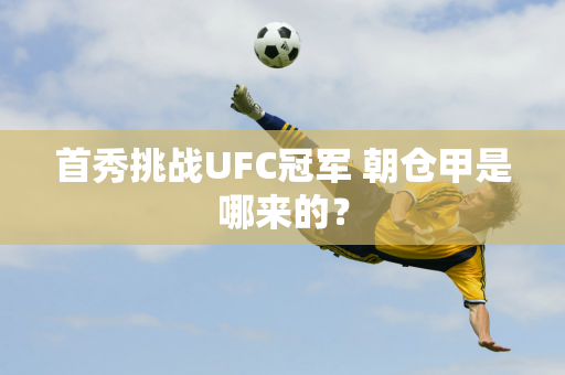 首秀挑战UFC冠军 朝仓甲是哪来的？